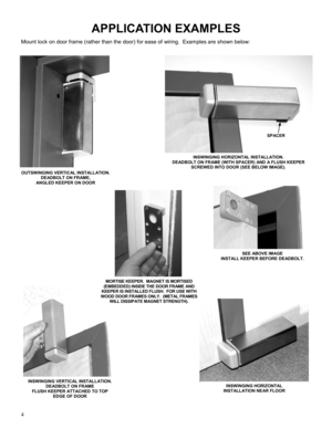 Page 44 
APPLICATION EXAMPLES 
OUTSWINGING VERTICAL INSTALLATION.  
DEADBOLT ON FRAME,  
ANGLED KEEPER ON DOOR 
INSWINGING HORIZONTAL  
INST ALL ATION NE AR FLOOR 
SEE ABOVE IMAGE 
INSTALL KEEPER BEFORE DEADBOLT. 
INSWINGING VERTICAL INSTALLATION.  
DEADBOLT ON FRAME 
FLUSH KEEPER ATTACHED TO TOP 
EDGE OF DOOR 
Mount lock on door frame (rather than the door) for ease of wiring.  Examples are shown below: 
INSWINGING HORIZONTAL INSTALLATION.   
DEADBOLT ON FRAME (WITH SPACER) AND A FLUSH KEEPER 
SCREWED INTO...