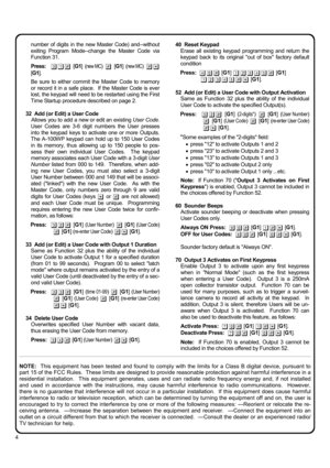 Page 44 
number of digits in the new Master Code) and--without 
exiting Program Mode--change the Master Code via 
Function 31. 
 
Press:  31# [G1] (new MC) # [G1] (new MC) #* 
[G1]. 
 
Be sure to either commit the Master Code to memory 
or record it in a safe place.  If the Master Code is ever 
lost, the keypad will need to be restarted using the First 
Time Startup procedure described on page 2. 
 
32  Add (or Edit) a User Code 
Allows you to add a new or edit an existing User Code.  
User Codes are 3-6 digit...