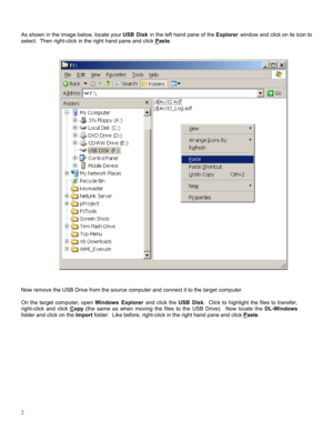 Page 22 
 
As shown in the image below, locate your USB Disk in the left hand pane of the Explorer window and click on its icon to 
select.  Then right-click in the right hand pane and click P
aste. 
 
 
 
 
 
 
 
 
 
 
 
 
 
 
 
 
 
 
 
 
 
 
 
 
 
 
 
 
 
 
 
 
 
 
 
 
 
 
 
Now remove the USB Drive from the source computer and connect it to the target computer. 
 
On the target computer, open Windows Explorer and click the USB Disk.  Click to highlight the files to transfer, 
right-click and click C
opy...