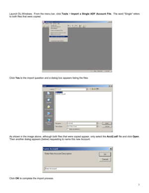Page 33 
 
Launch DL-Windows.  From the menu bar, click Tools > Import a Single ADF Account File.  The word Single refers 
to both files that were copied. 
 
 
 
 
 
 
 
 
 
 
 
 
 
 
 
 
 
 
 
 
 
Click Yes to the import question and a dialog box appears listing the files: 
 
 
 
 
 
 
 
 
 
 
 
 
 
 
 
 
 
 
 
 
As shown in the image above, although both files that were copied appear, only select the Acct2.adf file and click Open. 
Then another dialog appears (below) requesting to name this new Account....