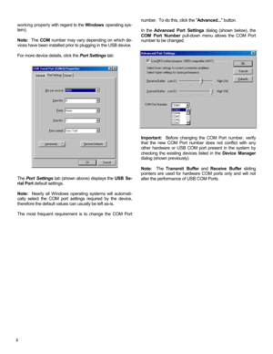 Page 22 
working properly with regard to the Windows operating sys-
tem).   
 
Note:  The COM number may vary depending on which de-
vices have been installed prior to plugging in the USB device. 
 
For more device details, click the Port Settings tab: 
 
 
 
 
 
 
 
 
 
 
 
 
 
 
 
 
 
 
 
 
 
 
 
The Port Settings tab (shown above) displays the USB Se-
rial Port default settings.   
 
Note:  Nearly all Windows operating systems will automati-
cally select the COM port settings required by the device,...