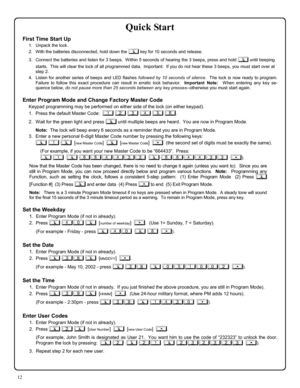 Page 1212 
Quick Start 
First Time Start Up 
1.    Unpack the lock. 
2.    With the batteries disconnected, hold down the ; key for 10 seconds and release. 
3.    Connect the batteries and listen for 3 beeps.  Within 5 seconds of hearing the 3 beeps, press and hold ; until beeping 
starts.  This will clear the lock of all programmed data.  Important:  If you do not hear these 3 beeps, you must start over at 
step 2.   
4.   Listen for another series of beeps and LED flashes followed by 10 seconds of silence....