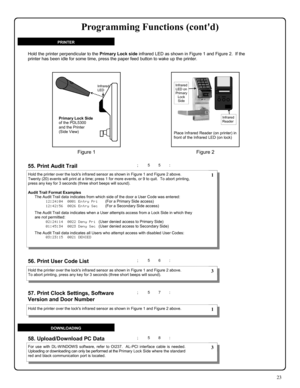 Page 2323 
; 5 5 : 
; 5 7 :  57. Print Clock Settings, Software 
Version and Door Number
  
55. Print Audit Trail  
; 5 6 :  56. Print User Code List  
; 5 8 : 58. Upload/Download PC Data 
Hold the printer over the locks infrared sensor as shown in Figure 1 and Figure 2 above.  
Twenty (20) events will print at a time; press 1 for more events, or 9 to quit.  To abort printing, 
press any key for 3 seconds (three short beeps will sound). 
 
Audit Trail Format Examples 
The Audit Trail data indicates from which...