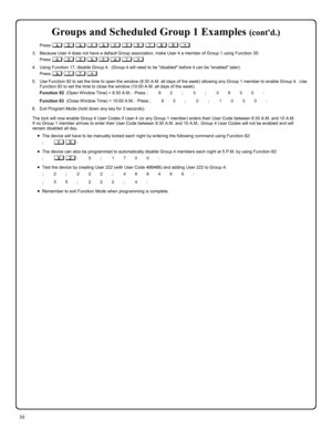 Page 3030 
Groups and Scheduled Group 1 Examples (contd.) 
Press ; 2 ; 4 ; 4 5 6 7 8 9 :. 
3.    Because User 4 does not have a default Group association, make User 4 a member of Group 1 using Function 35: 
Press ; 3 5 ; 4 ; 1 :. 
4.    Using Function 17, disable Group 4.  (Group 4 will need to be disabled before it can be enabled later). 
Press ; 1 7 :. 
5.    Use Function 92 to set the time to open the window (8:30 A.M. all days of the week) allowing any Group 1 member to enable Group 4.  Use 
Function 93 to...