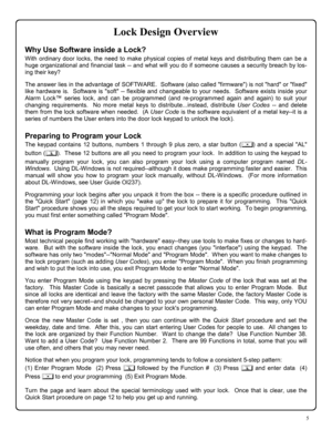 Page 55 
Lock Design Overview 
Why Use Software inside a Lock? 
With ordinary door locks, the need to make physical copies of metal keys and distributing them can be a 
huge organizational and financial task -- and what will you do if someone causes a security breach by los-
ing their key? 
 
The answer lies in the advantage of SOFTWARE.  Software (also called firmware) is not hard or fixed 
like hardware is.  Software is soft -- flexible and changeable to your needs.  Software exists inside your 
Alarm Lock™...