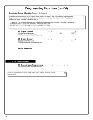 Page 2828 
; 9 9      ; 0 0 0 :  99. Clear All Lock Programming (This Function enabled through keypad only) 
Clears all programming, and returns lock to factory default settings.  Audit Trail contents 
are maintained.  M 
CLEAR ALL PROGRAMMING 
94 - 98. Reserved 
92. Enable Group 4  
(Open Time Window) 
(This Function enabled through keypad only) 
; 9 2      ; [ _ ]           ; [ _ _ _ _ ] : 
                                       (Day)                                      (Time) 
Functions 92 and 93 allow you...