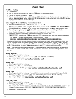 Page 1212 
Quick Start 
First Time Start Up 
1.    Unpack the lock. 
2.    With the batteries disconnected, hold down the ; key for 10 seconds and release. 
3.    Connect the batteries and listen for 3 beeps.   
4.   Wait 15 seconds, and listen for 6 additional beeps (LED will flash twice).  The lock is ready to program when it 
unlocks.  Important Note:  When entering any key sequence below, do not pause more than 25 seconds between 
any key presses--otherwise you must start again.   
 
Enter Program Mode and...