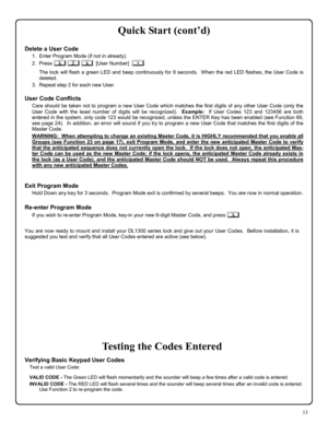 Page 1313 
Quick Start (cont’d) 
 
Delete a User Code 
1.   Enter Program Mode (if not in already). 
2.   Press ; 2 ;  [User Number]  :. 
      The lock will flash a green LED and beep continuously for 6 seconds.  When the red LED flashes, the User Code is 
deleted. 
3.   Repeat step 2 for each new User.   
 
User Code Conflicts 
Care should be taken not to program a new User Code which matches the first digits of any other User Code (only the 
User Code with the least number of digits will be recognized)....