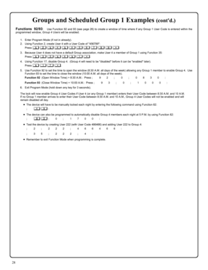 Page 2828 
Groups and Scheduled Group 1 Examples (contd.) 
Functions 92/93:  Use Function 92 and 93 (see page 26) to create a window of time where if any Group 1 User Code is entered within the 
programmed window, Group 4 Users will be enabled. 
 
1.    Enter Program Mode (if not in already). 
2.    Using Function 2, create User 4 with a User Code of 456789: 
Press ; 2 ; 4 ; 4 5 6 7 8 9 :. 
3.    Because User 4 does not have a default Group association, make User 4 a member of Group 1 using Function 35: 
Press...