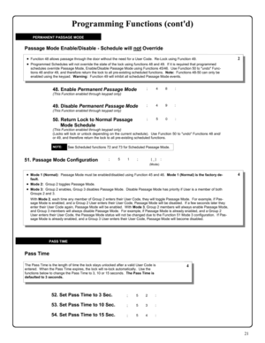 Page 2121 
49. Disable Permanent Passage Mode (This Function enabled through keypad only) 
50. Return Lock to Normal Passage 
Mode Schedule 
(This Function enabled through keypad only) (Locks will lock or unlock depending on the current schedule).  Use Function 50 to undo Functions 48 and/
or 49, and therefore return the lock to all pre-existing scheduled functions. 
•Function 48 allows passage through the door without the need for a User Code.  Re-Lock using Function 49. 
•Programmed Schedules will not...