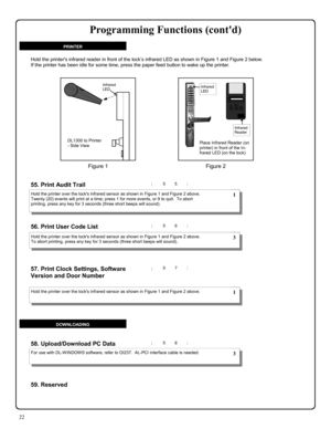 Page 2222 
; 5 5 : 
; 5 7 :  57. Print Clock Settings, Software 
Version and Door Number
 
  
55. Print Audit Trail  
; 5 6 :  56. Print User Code List  
; 5 8 : 58. Upload/Download PC Data 
Hold the printer over the locks infrared sensor as shown in Figure 1 and Figure 2 above.  
Twenty (20) events will print at a time; press 1 for more events, or 9 to quit.  To abort 
printing, press any key for 3 seconds (three short beeps will sound). 
Hold the printer over the locks infrared sensor as shown in Figure 1 and...