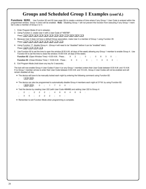 Page 2828 
Groups and Scheduled Group 1 Examples (contd.) 
Functions 92/93:  Use Function 92 and 93 (see page 26) to create a window of time where if any Group 1 User Code is entered within the 
programmed window, Group 4 Users will be enabled.  Note:  Disabling Group 1 will not prevent this function from executing if any Group 1 mem-
ber is also a member of Group 2 or 3. 
 
1.    Enter Program Mode (if not in already). 
2.    Using Function 2, create User 4 with a User Code of 456789: 
Press ; 2 ; 4 ; 4 5 6 7...