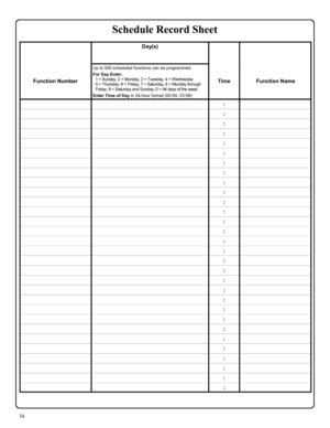 Page 3434 
 Day(s)  
 
   
 
 
Function Number Up to 500 scheduled functions can be programmed.    For Day Enter: 
1 = Sunday, 2 = Monday, 3 = Tuesday, 4 = Wednesday 
5 = Thursday, 6 = Friday, 7 = Saturday, 8 = Monday through 
Friday, 9 = Saturday and Sunday, 0 = All days of the week 
 Enter Time of Day in 24-hour format (00:00- 23:59) 
 
 
Time  
 
Function Name 
  :  
  :  
  :  
  :  
  :  
  :  
  :  
  :  
  :  
  :  
  :  
  :  
  :  
  :  
  :  
  :  
  :  
  :  
  :  
  :  
  :  
  :  
  :  
  :  
  :...