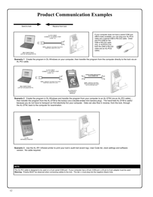 Page 1212 
Product Communication Examples 
NOTE:  
The AL-PCI cable is designed to be used on a 9 pin serial COM port.  If your computer has a 25 pin COM port, a 25 pin to 9 pin adapter must be used.   
Warning:  Polarity MUST be observed when connecting cables to the lock.  The tab (-) must plug into the negative (black) hole. 
Scenario 3   Use the AL-IR1 Infrared printer to print your lock’s audit trail (event log), User Code list, clock settings and software 
version.  No cable required. 
Scenario 1   Create...