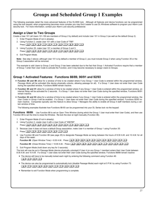 Page 2727 
Groups and Scheduled Group 1 Examples  
The following examples detail the more advanced features of the DL3000 lock.  Although all features and device functions can be programmed 
using the lock keypad, when programming becomes more complex you may find it easier to use DL-Windows software to program your Alarm Lock 
security lock.  For more information, contact your Alarm Lock security professional. 
 
Assign a User to Two Groups 
Create a User 101 (all Users 101-150 are members of Group 2 by...