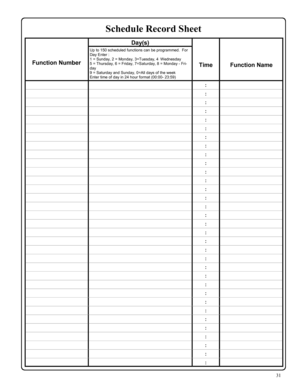 Page 3131 
 Day(s)   
 
 
Function Number 
Up to 150 scheduled functions can be programmed.  For 
Day Enter : 
1 = Sunday, 2 = Monday, 3=Tuesday, 4   Wednesday 
5 = Thursday, 6 = Friday, 7=Saturday, 8 = Monday - Fri-
day 
9 = Saturday and Sunday, 0=All days of the week 
Enter time of day in 24 hour format (00:00- 23:59)  
 
Time  
 
Function Name 
  :  
  :  
  :  
  :  
  :  
  :  
  :  
  :  
  :  
  :  
  :  
  :  
  :  
  :  
  :  
  :  
  :  
  :  
  :  
  :  
  :  
  :  
  :  
  :  
  :  
  :  
  :  
  :...