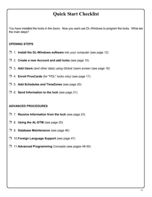 Page 1111 
 
You have installed the locks in the doors.  Now you want use DL-Windows to program the locks.  What are 
the main steps? 
 
OPENING STEPS 
❒  1.  Install the DL-Windows software into your computer (see page 12) 
❒  2.  Create a new Account and add locks (see page 15) 
❒  3.  Add Users (and other data) using Global Users screen (see page 16) 
❒  4.  Enroll ProxCards (for PDL locks only) (see page 17) 
❒  5.  Add Schedules and TimeZones (see page 20) 
❒  6.  Send Information to the lock (see page 21)...