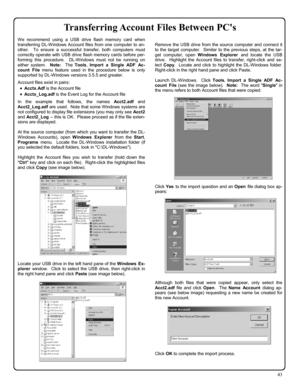 Page 4343 
Transferring Account Files Between PCs 
We recommend using a USB drive flash memory card when 
transferring DL-Windows Account files from one computer to an-
other.  To ensure a successful transfer, both computers must 
correctly operate with USB drive flash memory cards before per-
forming this procedure.  DL-Windows must not be running on 
either system.  Note:  The Tools, Import a Single ADF Ac-
count File menu feature used in the procedure below is only 
supported by DL-Windows versions 3.5.5 and...