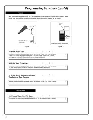 Page 2222 
; 5 5 : 
; 5 7 :  57. Print Clock Settings, Software 
Version and Door Number
  
55. Print Audit Trail  
; 5 6 :  56. Print User Code List  
; 5 8 : 58. Upload/Download PC Data 
Hold the printer over the locks infrared sensor as shown in Figure 1 and Figure 2 above.  
Twenty (20) events will print at a time; press 1 for more events, or 9 to quit.  To abort 
printing, press any key for 3 seconds (three short beeps will sound). 
Hold the printer over the locks infrared sensor as shown in Figure 1 and...