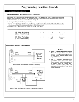 Page 2727 
To Disarm a Burglary Control Panel 
90. Relay Activation  
(Open Time Window)
 
; 9 0      ; [ _ ]           ; [ _ _ _ _ ] : 
                                          (Day)                                      (Time) 
Functions 90 and 91 allow you to set up a window of time where if any Group 1 User Code is entered within this window, 
the relay will be activated for 2 seconds.  This relay is for use with a Control Panel that has a key switch disarm option.  For 
additional information, see Group 1...