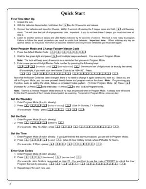 Page 1212 
Quick Start 
First Time Start Up 
1.    Unpack the lock. 
2.    With the batteries disconnected, hold down the ; key for 10 seconds and release. 
3.    Connect the batteries and listen for 3 beeps.  Within 5 seconds of hearing the 3 beeps, press and hold ; until beeping 
starts.  This will clear the lock of all programmed data.  Important:  If you do not hear these 3 beeps, you must start over at 
step 2.   
4.   Listen for another series of beeps and LED flashes followed by 10 seconds of silence....