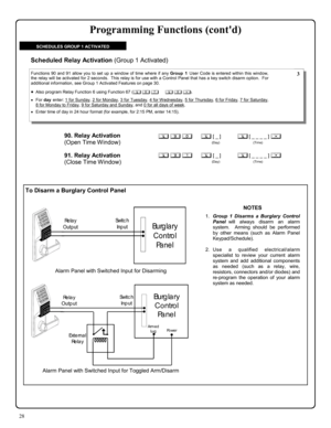 Page 2828 
To Disarm a Burglary Control Panel 
90. Relay Activation  
(Open Time Window)
 
; 9 0      ; [ _ ]           ; [ _ _ _ _ ] : 
                                          (Day)                                      (Time) 
Functions 90 and 91 allow you to set up a window of time where if any Group 1 User Code is entered within this window, 
the relay will be activated for 2 seconds.  This relay is for use with a Control Panel that has a key switch disarm option.  For 
additional information, see Group 1...