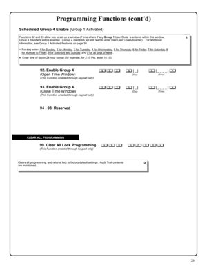 Page 2929 
; 9 9      ; 0 0 0 :  99. Clear All Lock Programming (This Function enabled through keypad only) 
Clears all programming, and returns lock to factory default settings.  Audit Trail contents 
are maintained.  M 
CLEAR ALL PROGRAMMING 
94 - 98. Reserved 
92. Enable Group 4  
(Open Time Window) 
(This Function enabled through keypad only) 
; 9 2      ; [ _ ]           ; [ _ _ _ _ ] : 
                                       (Day)                                      (Time) 
Functions 92 and 93 allow you...