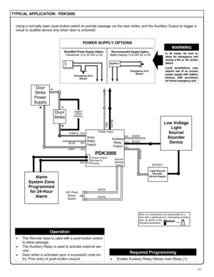 Page 1313 
TYPICAL APPLICATION:  PDK3000 
Using a normally open push-button switch to provide passage via the door strike, and the Auxiliary Output to trigger a 
visual or audible device only when door is unlocked. 
Wire nut connections are represented by a 
wire with a spherical end, intersecting another 
wire, as shown in the  
following illustration: 
= 
+ 
+ 
PDK3000 
Power Input 
BLACK 
PURPLE 
BLUE N/C 
Com 
Entry 
Relay 
Output 
Remote 
Release 
Output 
RED 
Tamper Output 
Mounted to 
Housing 
Auxiliary...
