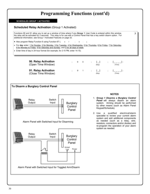 Page 3030 
To Disarm a Burglary Control Panel 
90. Relay Activation  
(Open Time Window)
 
; 9 0      ; [ _ ]           ; [ _ _ _ _ ] : 
                                          (Day)                                      (Time) 
Functions 90 and 91 allow you to set up a window of time where if any Group 1 User Code is entered within this window, 
the relay will be activated for 2 seconds.  This relay is for use with a Control Panel that has a key switch disarm option.  For 
additional information, see Group 1...