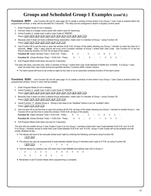 Page 3333 
Groups and Scheduled Group 1 Examples (contd.) 
Functions 90/91:  Use Function 90 and 91 (see page 30) to create a window of time where if any Group 1 User Code is entered within the 
programmed window, a relay will be activated for 2 seconds.  The relay can be configured to disarm a burglary control panel.   
 
1.    Enter Program Mode (if not in already). 
2.    Connect relay to a burglar control panel with switch input for disarming. 
3.    Using Function 2, create User 4 with a User Code of...