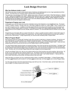 Page 55 
Lock Design Overview 
Why Use Software inside a Lock? 
With ordinary door locks, the need to make physical copies of metal keys and distributing them can be a huge organizational and finan-
cial task -- and what will you do if someone causes a security breach by losing their key? 
 The answer lies in the advantage of SOFTWARE.  Software (also known as firmware) is not hard or fixed like hardware is.  Software 
is soft -- flexible and changeable to your needs.  Software exists inside your Alarm Lock™...