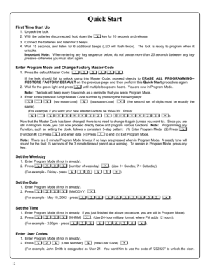 Page 1212 
Quick Start 
First Time Start Up 
1.   Unpack the lock. 
2.   With the batteries disconnected, hold down the ; key for 10 seconds and release. 
3.   Connect the batteries and listen for 3 beeps.   
4.   Wait 15 seconds, and listen for 6 additional beeps (LED will flash twice).  The lock is ready to program when it 
unlocks.   
      Important Note:  When entering any key sequence below, do not pause more than 25 seconds between any key 
presses--otherwise you must start again.   
 
Enter Program Mode...