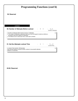 Page 2424 
60. Number of Attempts Before Lockout  
61. Set the Attempts Lockout Time 
•Number of attempts before lockout must be 1-9 attempts. 
•The number of attempts is reduced by half every time the keypad is locked out without a 
successful code entry (default is 6 attempts).   
•The attempt count is reset each time a valid code is entered. 
•Lockout Time must be 1-60 seconds. 
How long the keypad is locked-out after a series of unsuccessful attempts 
(default is 18 seconds).  
 4 
 4 
LOCKOUT 
; 6 0      ;...