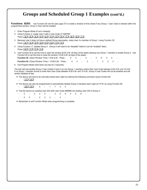 Page 2929 
Groups and Scheduled Group 1 Examples (contd.) 
 
Functions 92/93:  
Use Function 92 and 93 (see page 27) to create a window of time where if any Group 1 User Code is entered within the 
programmed window, Group 4 Users will be enabled. 
 
1.    Enter Program Mode (if not in already). 
2.    Using Function 2, create User 4 with a User Code of 456789: 
Press ; 2 ; 4 ; 4 5 6 7 8 9 :. 
3.    Because User 4 does not have a default Group association, make User 4 a member of Group 1 using Function 35:...