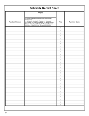 Page 3434 
 Day(s)  
 
   
 
 
Function Number Up to 500 scheduled functions can be programmed.   
For Day Enter : 
1 = Sunday, 2 = Monday, 3 = Tuesday, 4 = Wednesday 
5 = Thursday, 6 = Friday, 7 = Saturday, 8 = Monday through 
Friday, 9 = Saturday and Sunday, 0 = All days of the week 
Enter time of day in 24-hour format (00:00- 23:59)  
 
Time  
 
Function Name 
  :  
  :  
  :  
  :  
  :  
  :  
  :  
  :  
  :  
  :  
  :  
  :  
  :  
  :  
  :  
  :  
  :  
  :  
  :  
  :  
  :  
  :  
  :  
  :  
  :...