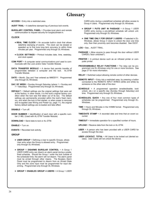 Page 2626 
ACCESS = Entry into a restricted area. 
AUDIT TR AIL = A date/time stamped log of previous lock events. 
BURGLARY CONTROL PANEL = Provides local alarm and remote 
communication to request security for burglary/break-in.   
CLOCK 
•REAL TIME CLOCK = An accurate built-in clock that allows 
date/time stamping of events.  The clock can be slowed or 
speeded up to fine tune long term accuracy to within three 
minutes per year.  Programmed only through DL-Windows.   
•CLOCK SETTINGS = Printout includes...