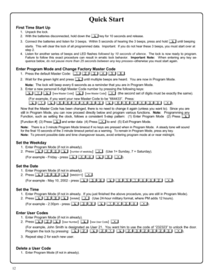 Page 1212 
Quick Start 
First Time Start Up 
1.    Unpack the lock. 
2.    With the batteries disconnected, hold down the ; key for 10 seconds and release. 
3.    Connect the batteries and listen for 3 beeps.  Within 5 seconds of hearing the 3 beeps, press and hold ; until beeping 
starts.  This will clear the lock of all programmed data.  Important:  If you do not hear these 3 beeps, you must start over at 
step 2.   
4.   Listen for another series of beeps and LED flashes followed by 10 seconds of silence....