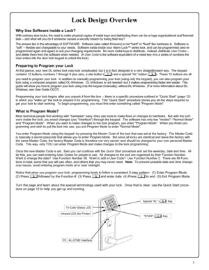 Page 55 
Lock Design Overview 
Why Use Software inside a Lock? 
With ordinary door locks, the need to make physical copies of metal keys and distributing them can be a huge organizational and financial 
task -- and what will you do if someone causes a security breach by losing their key? 
 The answer lies in the advantage of SOFTWARE.  Software (also called firmware) is not hard or fixed like hardware is.  Software is 
soft -- flexible and changeable to your needs.  Software exists inside your Alarm Lock™...