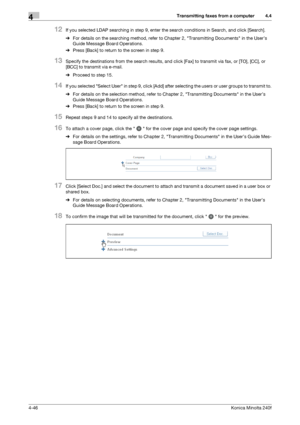 Page 112Transmitting faxes from a computer4
4-46Konica Minolta 240f
4.4
12If you selected LDAP searching in step 9, enter the search conditions in Search, and click [Search].
%For details on the searching method, refer to Chapter 2, Transmitting Documents in the User’s 
Guide Message Board Operations.
%Press [Back] to return to the screen in step 9.
13Specify the destinations from the search results, and click [Fax] to transmit via fax, or [TO], [CC], or 
[BCC] to transmit via e-mail.
%Proceed to step 15.
14If...