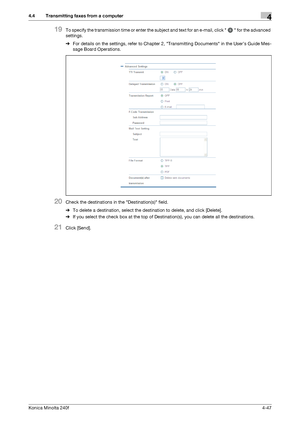 Page 113Konica Minolta 240f4-47
4.4 Transmitting faxes from a computer4
19To specify the transmission time or enter the subject and text for an e-mail, click   for the advanced 
settings.
%For details on the settings, refer to Chapter 2, Transmitting Documents in the User’s Guide Mes-
sage Board Operations.
20Check the destinations in the Destination(s) field.
%To delete a destination, select the destination to delete, and click [Delete].
%If you select the check box at the top of Destination(s), you can delete...
