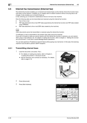 Page 114Internet fax transmission (Internet fax)4
4-48Konica Minolta 240f
4.5
4.5 Internet fax transmission (Internet fax)
The internet fax function enables you to transmit and receive faxes via the internet. Since this function trans-
mits faxes via the internet, it enables you to cheaply send to distant locations without worrying about call 
charges. It also enables you to transmit faxes as 
e-mail, allowing you to transmit to destinations that do not have a fax machine.
Only the following data can be...