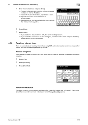 Page 115Konica Minolta 240f4-49
4.5 Internet fax transmission (Internet fax)4
4Enter the e-mail address, and press [Enter].
%To send to the destination machine without going via a 
mail server, enter an IP address.
%To specify multiple destinations, repeat steps 2 and 3.
%Up to 50 characters can be entered for an 
e-mail address.
%Destinations can also be specified using other methods. 
For details, refer to page 6-3. 
5Press [Close].
6Press .
%If you loaded the document in the ADF, this concludes the...