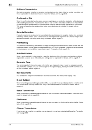 Page 120Introduction to advanced functions5
5-4Konica Minolta 240f
5.1
ID Check Transmission
ID check transmission limits fax transmission to when the lower four digits of the fax number you dialed and 
those registered in the destination machine match. For details, refer to page 5-35.
Confirmation Dial
When the confirmation dial function is set, a screen requiring you to reenter the destination will be displayed 
before starting transmission. Transmission is allowed only when the first and second numbers match....