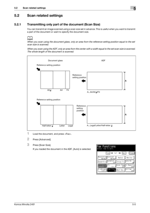 Page 121Konica Minolta 240f5-5
5.2 Scan related settings5
5.2 Scan related settings
5.2.1 Transmitting only part of the document (Scan Size)
You can transmit an image scanned using a scan size set in advance. This is useful when you want to transmit 
a part of the document or want to specify the document size.
d
When you scan using the document glass, only an area from the reference setting position equal to the set 
scan size is scanned.
When you scan using the ADF, only an area from the center with a width...