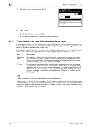 Page 124Various fax functions5
5-8Konica Minolta 240f
5.3
5Select the sender name, and press [Enter].
6Press [Close].
7Specify the destination, and press .
%For details on specifying the destination, refer to page 6-3. 
5.3.2 Transmitting a cover page with documents (Cover page)
A cover page containing a simple message can be automatically attached to the documents. You can either 
enter a subject and message or use a template registered in advance to input the cover page document. For 
details on registering...