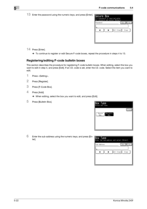 Page 138F-code communications5
5-22Konica Minolta 240f
5.4
13Enter the password using the numeric keys, and press [Enter].
14Press [Enter].
%To continue to register or edit Secure F-code boxes, repeat the procedure in steps 4 to 13.
Registering/editing F-code bulletin boxes
This section describes the procedure for registering F-code bulletin boxes. When editing, select the box you 
want to edit in step 4, and press [Edit]. If an I.D. code is set, enter the I.D. code. Select the item you want to 
edit.
1Press ....