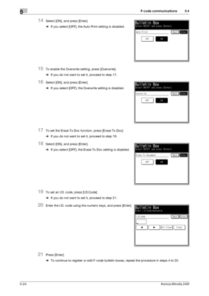 Page 140F-code communications5
5-24Konica Minolta 240f
5.4
14Select [ON], and press [Enter].
%If you select [OFF], the Auto Print setting is disabled.
15To enable the Overwrite setting, press [Overwrite].
%If you do not want to set it, proceed to step 17.
16Select [ON], and press [Enter].
%If you select [OFF], the Overwrite setting is disabled.
17To set the Erase Tx Doc function, press [Erase Tx Doc].
%If you do not want to set it, proceed to step 19.
18Select [ON], and press [Enter].
%If you select [OFF], the...