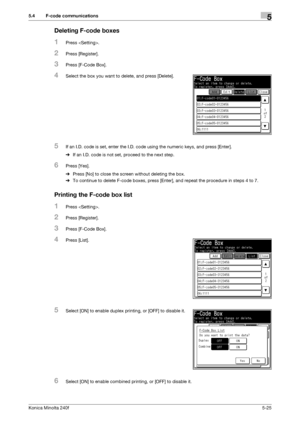 Page 141Konica Minolta 240f5-25
5.4 F-code communications5
Deleting F-code boxes
1Press .
2Press [Register].
3Press [F-Code Box].
4Select the box you want to delete, and press [Delete].
5If an I.D. code is set, enter the I.D. code using the numeric keys, and press [Enter].
%If an I.D. code is not set, proceed to the next step.
6Press [Yes].
%Press [No] to close the screen without deleting the box.
%To continue to delete F-code boxes, press [Enter], and repeat the procedure in steps 4 to 7.
Printing the F-code...