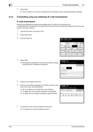 Page 142F-code communications5
5-26Konica Minolta 240f
5.4
7Press [Yes].
%The F-code box list can also be printed from [F-Code Box List] in [List] after pressing .
5.4.2 Transmitting using sub-addresses (F-code transmission)
F-code transmission
Entering sub-addresses and passwords enables secure F-code box transmission and 
F-code bulletin box transmission to be performed. First check the sub-address and password of the box reg-
istered in the other machine.
1Load the document, and press .
2Press [Advanced]....