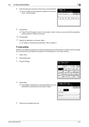 Page 143Konica Minolta 240f5-27
5.4 F-code communications5
8Enter the password using the numeric keys, and press [Enter].
%Up to 20 digits can be entered for a password. Numerals, 
# and * can be entered.
9Press [Enter].
%Press [F-Code Tx] again to return to the screen in step 4, where you can correct the sub-address 
and/or password if entered incorrectly.
10Press [Close].
11Specify the destination, and press .
%For details on specifying the destination, refer to page 6-3. 
F-code polling
Enter the sub-address...